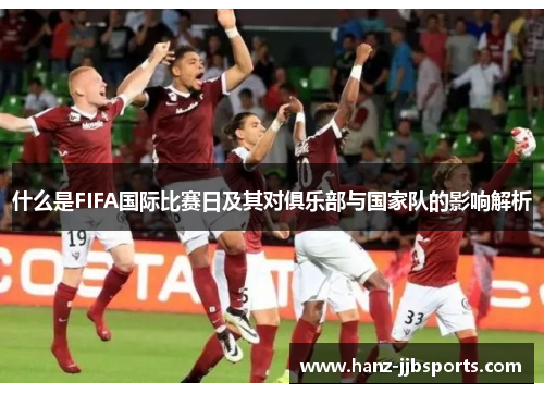 什么是FIFA国际比赛日及其对俱乐部与国家队的影响解析