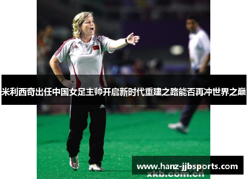 米利西奇出任中国女足主帅开启新时代重建之路能否再冲世界之巅 米利西奇出任中国女足主帅开启新时代重建之路能否再冲世界之巅